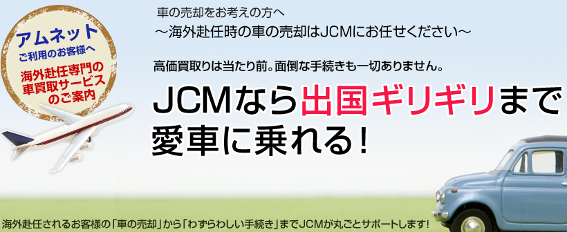 車の売却をお考えの方へ～海外赴任時の車の売却はJCMにお任せください～高価買取りは当たり前。面倒な手続きも一切ありません。JCMなら出国ギリギリまで愛車に乗れる！海外赴任されるお客様の「車の売却」から「わずらわしい手続き」までJCMが丸ごとサポートします！