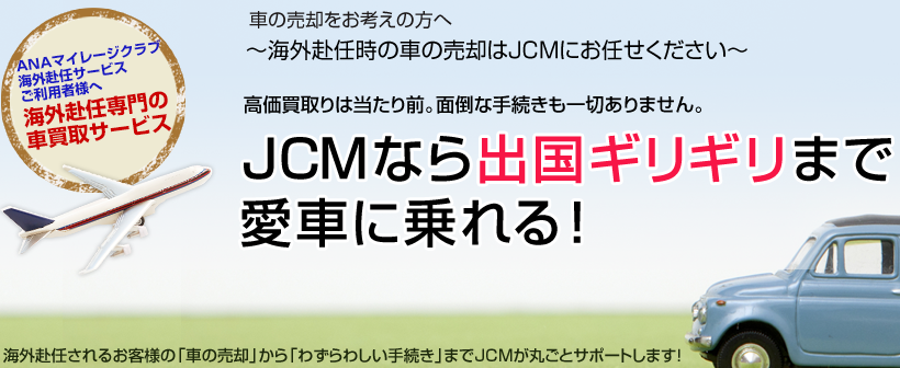 車の売却をお考えの方へ～海外赴任時の車の売却はJCMにお任せください～高価買取りは当たり前。面倒な手続きも一切ありません。JCMなら出国ギリギリまで愛車に乗れる！海外赴任されるお客様の「車の売却」から「わずらわしい手続き」までJCMが丸ごとサポートします！