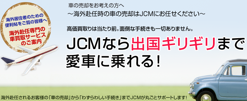 車の売却をお考えの方へ～海外赴任時の車の売却はJCMにお任せください～高価買取りは当たり前。面倒な手続きも一切ありません。JCMなら出国ギリギリまで愛車に乗れる！海外赴任されるお客様の「車の売却」から「わずらわしい手続き」までJCMが丸ごとサポートします！