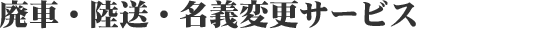 廃 車・陸 送・名義 変更サービス