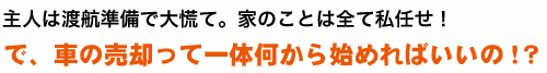 主人は渡航準備で大慌て。家のことは全て私任せ！で、車の売却って一体何から始めればいいの！？