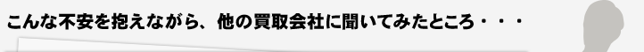 こんな不安を抱えながら、他の買取会社に聞いてみたところ・・・