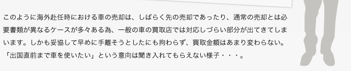 このように海外赴任時における車の売却は、しばらく先の売却であったり、通常の売却とは必要書類が異なるケースが多々ある為、一般の車の買取店では対応しづらい部分が出てきてしまいます。しかも妥協して早めに手離そうとしたにも拘わらず、買取金額はあまり変わらない。「出国直前まで車を使いたい」という意向は聞き入れてもらえない様子・・・。