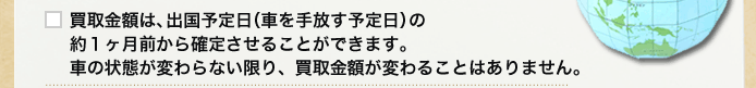 買取金額は、出国予定日（車を手放す予定日）の約1ヶ月前から確定させることができます。車の状態が変わらない限り、買取金額が変わることはありません。