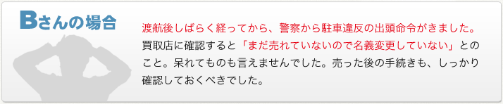 Bさんの場合　渡航後しばらく経ってから、警察から駐車違反の出頭命令がきました。買取店に確認すると「まだ売れていないので名義変更していない」とのこと。呆れてものも言えませんでした。売った後の手続きも、しっかり確認しておくべきでした。