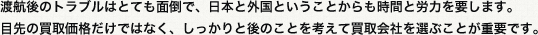 渡航後のトラブルはとても面倒で日本と外国ということからも時間と労力を要します。目先の買取価格だけではなくしっかりと後のことを考えて買取会社を選ぶことが重要です。
