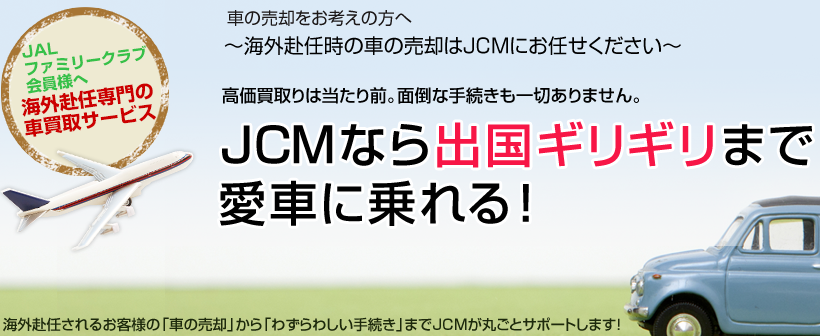 車の売却をお考えの方へ～海外赴任時の車の売却はJCMにお任せください～高価買取りは当たり前。面倒な手続きも一切ありません。JCMなら出国ギリギリまで愛車に乗れる！海外赴任されるお客様の「車の売却」から「わずらわしい手続き」までJCMが丸ごとサポートします！