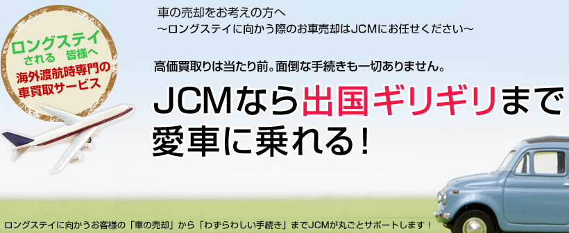 車の売却をお考えの方へ～海外渡航時の車の売却はJCMにお任せください～高価買取りは当たり前。面倒な手続きも一切ありません。JCMなら出国ギリギリまで愛車に乗れる！ロングステイされるお客様の「車の売却」から「わずらわしい手続き」までJCMが丸ごとサポートします！