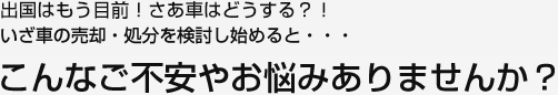 出国はもう目前！さあ車はどうする！？いざ車の売却・処分を検討し始めると・・・こんなご不安やお悩みありませんか？