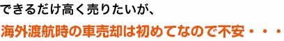 できるだけ高く売りたいが、海外渡航時の車売却ははじめてなので不安も・・・