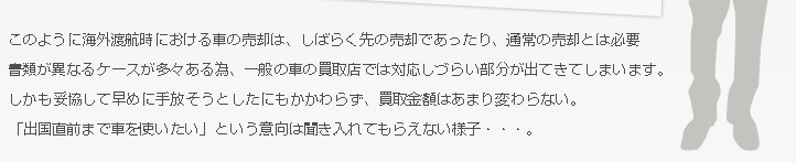 このように海外渡航時における車の売却は、しばらく先の売却であったり、通常の売却とは必要
書類が異なるケースが多々ある為、一般の車の買取店では対応しづらい部分が出てきてしまいます。しかも妥協して早めに手放そうとしたにもかかわらず、買取金額はあまり変わらない。「出国直前まで車を使いたい」という意向は聞き入れてもらえない様子・・・。。