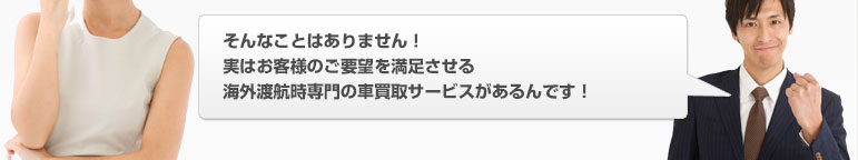 そんなことはありません！実はお客様のご要望を満足させる海外赴任専門の車買取サービスがあるんです！