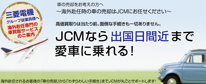 車の売却をお考えの方へ～海外赴任時の車の売却はJCMにお任せください～高価買取りは当たり前。面倒な手続きも一切ありません。JCMなら出国ギリギリまで愛車に乗れる！海外赴任されるお客様の「車の売却」から「わずらわしい手続き」までJCMが丸ごとサポートします！