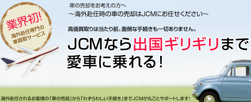 車の売却をお考えの方へ～海外赴任時の車の売却はJCMにお任せください～高価買取りは当たり前。面倒な手続きも一切ありません。JCMなら出国ギリギリまで愛車に乗れる！海外赴任されるお客様の「車の売却」から「わずらわしい手続き」までJCMが丸ごとサポートします！