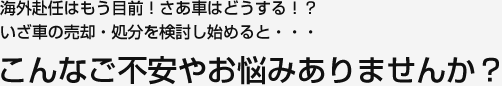 海外赴任はもう目前！さあ車はどうする！？いざ車の売却・処分を検討し始めると・・・こんなご不安やお悩みありませんか？