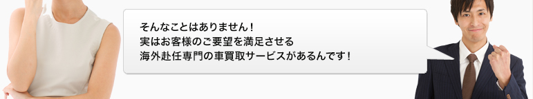 そんなことはありません！実はお客様のご要望を満足させる海外赴任専門の車買取サービスがあるんです！