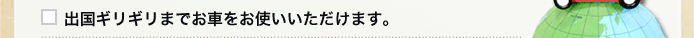 出国ギリギリまでお車をお使いいただけます。