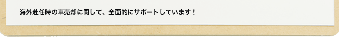 海外赴任時の車売却に関して、全面的にサポートしています！