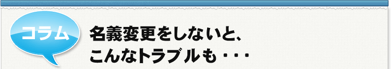 コラム　名義変更をしないと、こんなトラブルも・・・