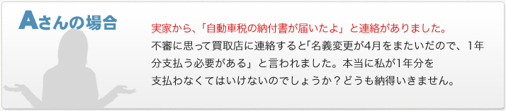 Aさんの場合　実家から、「自動車税の納付書が届いたよ」と連絡がありました。不審に思って買取店に連絡すると「名義変更が4月をまたいだので、1年分支払う必要がある」と言われました。本当に私が1年分を支払わなくてはいけないのでしょうか？どうも納得いきません。