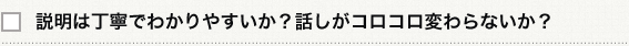 説明は丁寧でわかりやすいか？話しがコロコロ変わらないか？