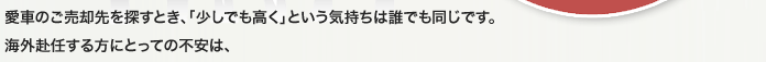 愛車のご売却先を探すとき、「少しでも高く」という気持ちは誰でも同じです。海外赴任する方にとっての不安は、