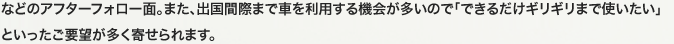 などのアフターフォロー面。また、出国間際まで車を利用する機会が多いので「できるだけギリギリまで使いたい」といったご要望が多く寄せられます。