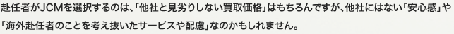 赴任者がJCMを選択するのは、「他社と見劣りしない買取価格」はもちろんですが、他社にはない「安心感」や「海外赴任者のことを考え抜いたサービスや配慮」なのかもしれません。