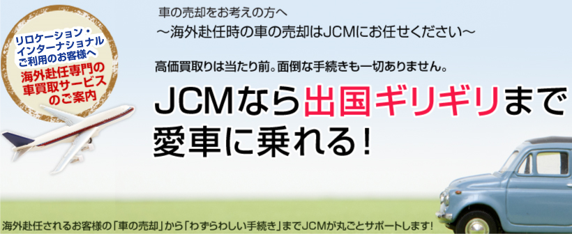車の売却をお考えの方へ～海外赴任時の車の売却はJCMにお任せください～高価買取りは当たり前。面倒な手続きも一切ありません。JCMなら出国ギリギリまで愛車に乗れる！海外赴任されるお客様の「車の売却」から「わずらわしい手続き」までJCMが丸ごとサポートします！