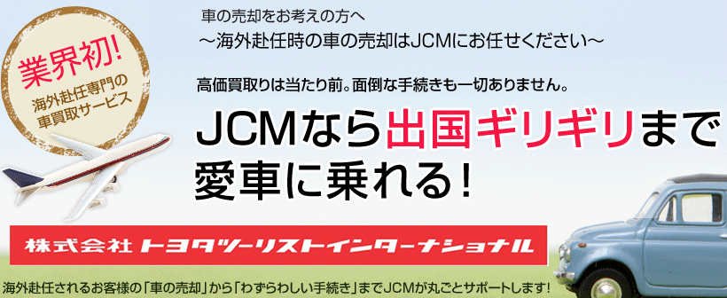 車の売却をお考えの方へ～海外赴任時の車の売却はJCMにお任せください～高価買取りは当たり前。面倒な手続きも一切ありません。JCMなら出国ギリギリまで愛車に乗れる！海外赴任されるお客様の「車の売却」から「わずらわしい手続き」までJCMが丸ごとサポートします！